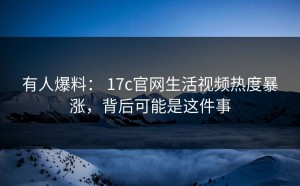 有人爆料： 17c官网生活视频热度暴涨，背后可能是这件事
